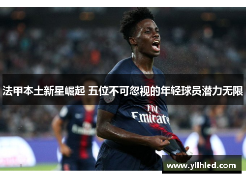 法甲本土新星崛起 五位不可忽视的年轻球员潜力无限