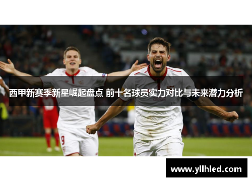 西甲新赛季新星崛起盘点 前十名球员实力对比与未来潜力分析 西甲新赛季新星崛起盘点 前十名球员实力对比与未来潜力分析