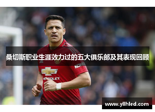 桑切斯职业生涯效力过的五大俱乐部及其表现回顾